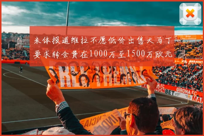 米体报道维拉不愿低价出售大马丁要求转会费在1000万至1500万欧元之间