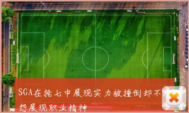SGA在抢七中展现实力被撞倒却不抱怨展现职业精神
