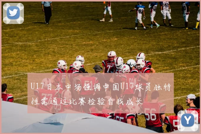 U17日本中场强调中国U17球员独特性需通过比赛检验自我成长