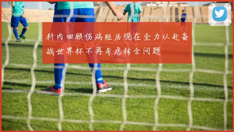 科内回顾伤病经历现在全力以赴备战世界杯不再考虑转会问题