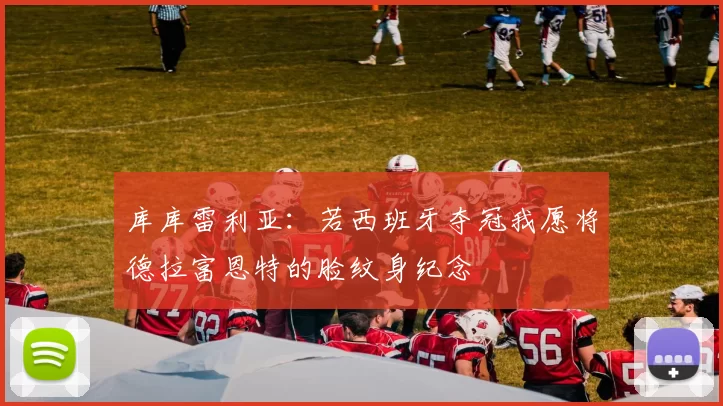 库库雷利亚：若西班牙夺冠我愿将德拉富恩特的脸纹身纪念