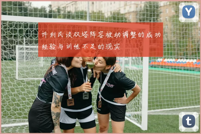 许利民谈双塔阵容被动调整的成功经验与训练不足的现实