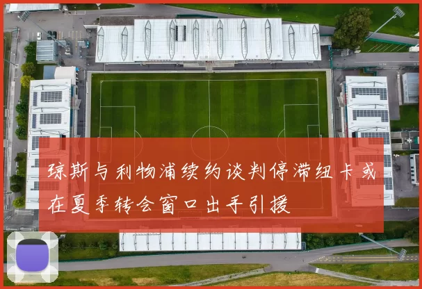 琼斯与利物浦续约谈判停滞纽卡或在夏季转会窗口出手引援