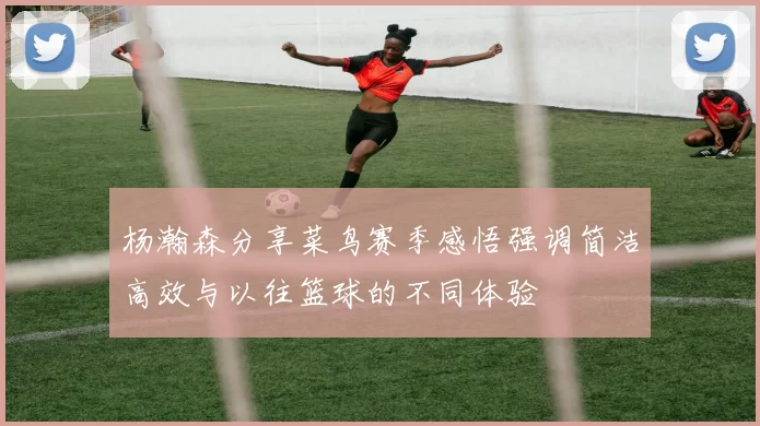 杨瀚森分享菜鸟赛季感悟强调简洁高效与以往篮球的不同体验