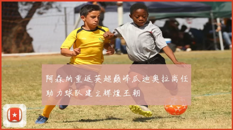阿森纳重返英超巅峰瓜迪奥拉离任助力球队建立辉煌王朝