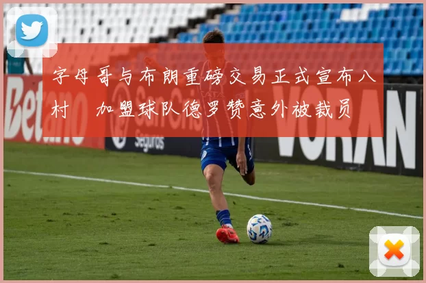 字母哥与布朗重磅交易正式宣布八村塁加盟球队德罗赞意外被裁员