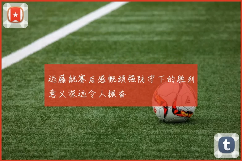 远藤航赛后感慨顽强防守下的胜利意义深远令人振奋