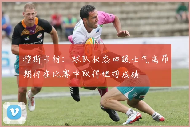穆斯卡特：球队状态回暖士气高昂期待在比赛中取得理想成绩